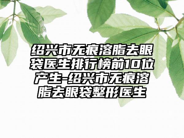 绍兴市无痕溶脂去眼袋医生排行榜前10位产生-绍兴市无痕溶脂去眼袋整形医生