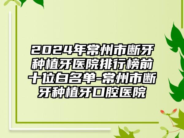 2024年常州市断牙种植牙医院排行榜前十位白名单-常州市断牙种植牙口腔医院