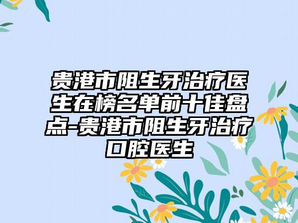 贵港市阻生牙治疗医生在榜名单前十佳盘点-贵港市阻生牙治疗口腔医生