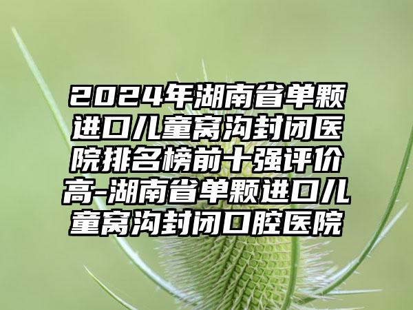 2024年湖南省单颗进口儿童窝沟封闭医院排名榜前十强评价高-湖南省单颗进口儿童窝沟封闭口腔医院