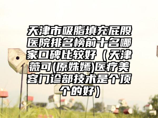 天津市吸脂填充屁股医院排名榜前十名哪家口碑比较好（天津薇可(原姝嫣)医疗美容门诊部技术是个顶个的好）