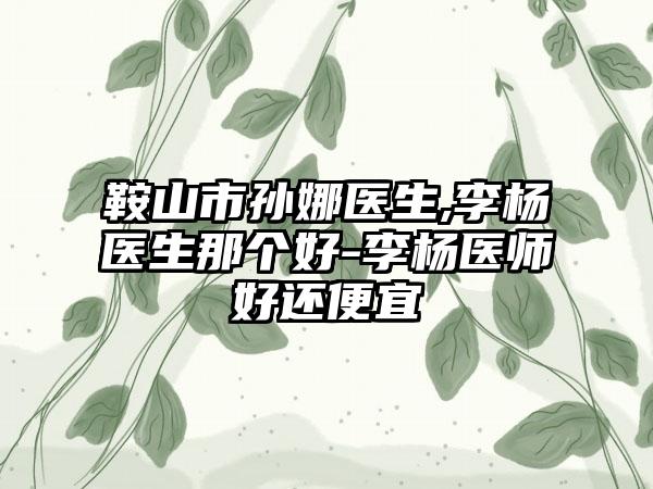 鞍山市孙娜医生,李杨医生那个好-李杨医师好还便宜