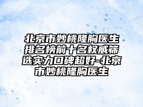 北京市妙桃隆胸医生排名榜前十名权威筛选实力口碑超好-北京市妙桃隆胸医生