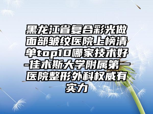 黑龙江省复合彩光做面部皱纹医院上榜清单top10哪家技术好-佳木斯大学附属第一医院整形外科权威有实力