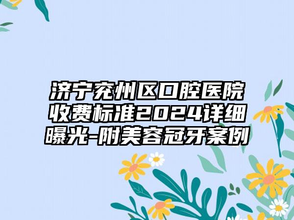 济宁兖州区口腔医院收费标准2024详细曝光-附美容冠牙案例