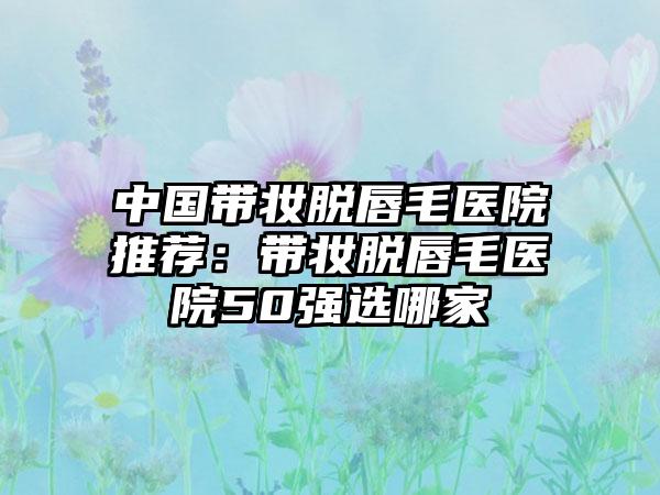 中国带妆脱唇毛医院推荐：带妆脱唇毛医院50强选哪家