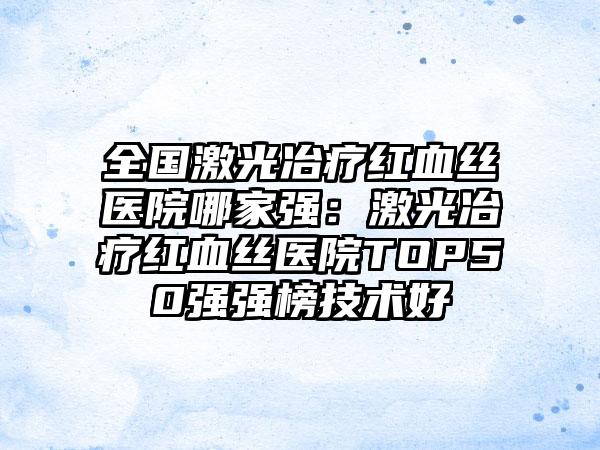 全国激光冶疗红血丝医院哪家强：激光冶疗红血丝医院TOP50强强榜技术好