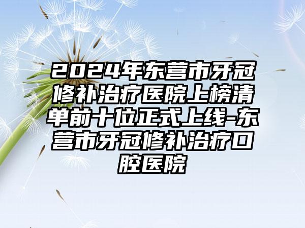 2024年东营市牙冠修补治疗医院上榜清单前十位正式上线-东营市牙冠修补治疗口腔医院