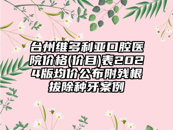 台州维多利亚口腔医院价格(价目)表2024版均价公布附残根拔除种牙案例