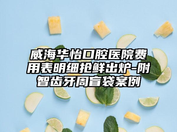 威海华怡口腔医院费用表明细抢鲜出炉-附智齿牙周盲袋案例