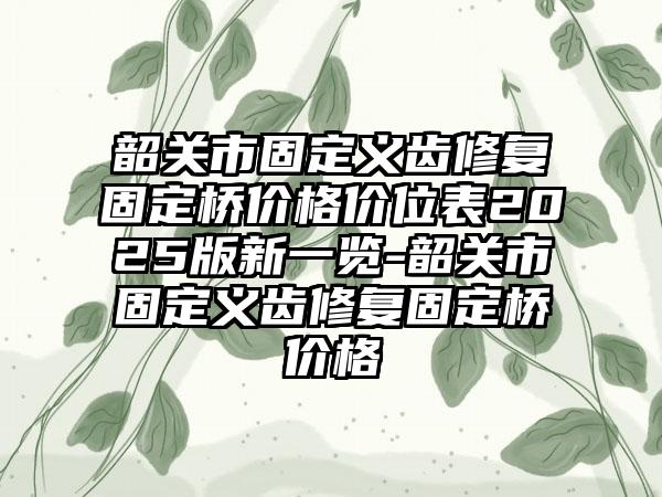 韶关市固定义齿修复固定桥价格价位表2025版新一览-韶关市固定义齿修复固定桥价格