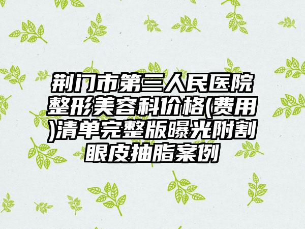 荆门市第三人民医院整形美容科价格(费用)清单完整版曝光附割眼皮抽脂案例