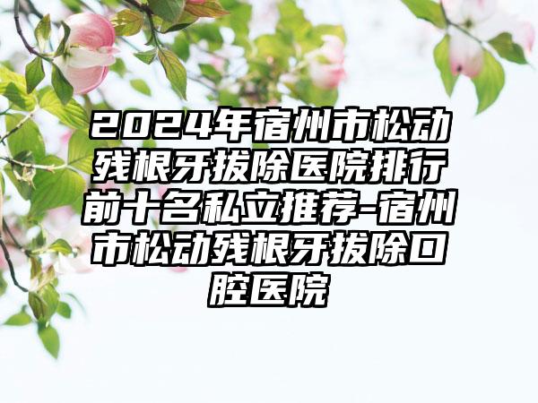 2024年宿州市松动残根牙拔除医院排行前十名私立推荐-宿州市松动残根牙拔除口腔医院