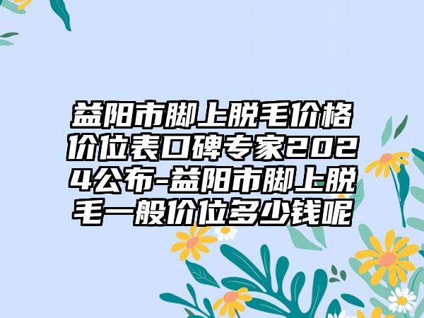 益阳市脚上脱毛价格价位表口碑专家2024公布-益阳市脚上脱毛一般价位多少钱呢