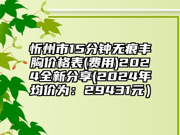 忻州市15分钟无痕丰胸价格表(费用)2024全新分享(2024年均价为：29431元）