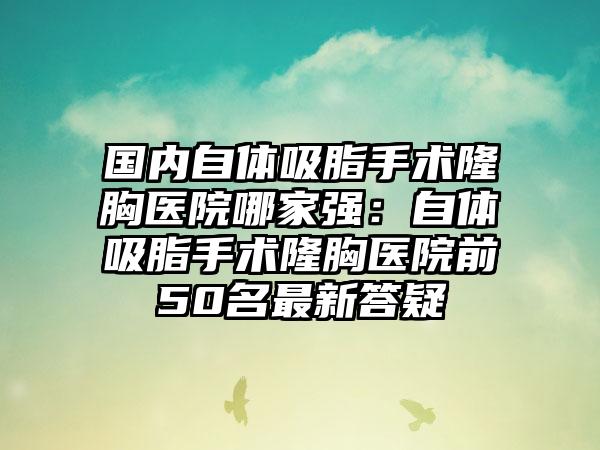 国内自体吸脂手术隆胸医院哪家强：自体吸脂手术隆胸医院前50名最新答疑