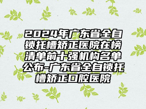 2024年广东省全自锁托槽矫正医院在榜清单前十强机构名单公布-广东省全自锁托槽矫正口腔医院