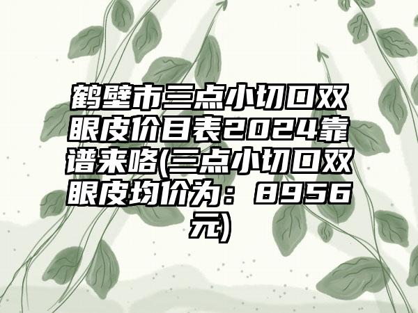 鹤壁市三点小切口双眼皮价目表2024靠谱来咯(三点小切口双眼皮均价为：8956元)