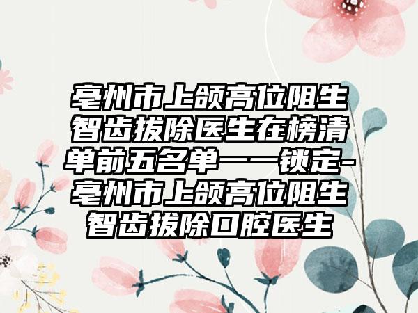 亳州市上颌高位阻生智齿拔除医生在榜清单前五名单一一锁定-亳州市上颌高位阻生智齿拔除口腔医生