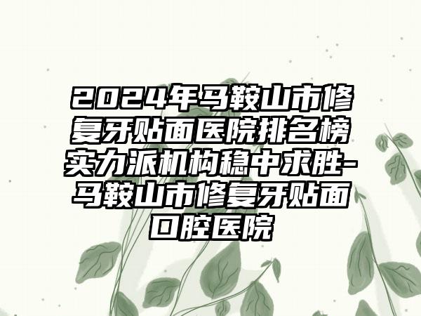 2024年马鞍山市修复牙贴面医院排名榜实力派机构稳中求胜-马鞍山市修复牙贴面口腔医院