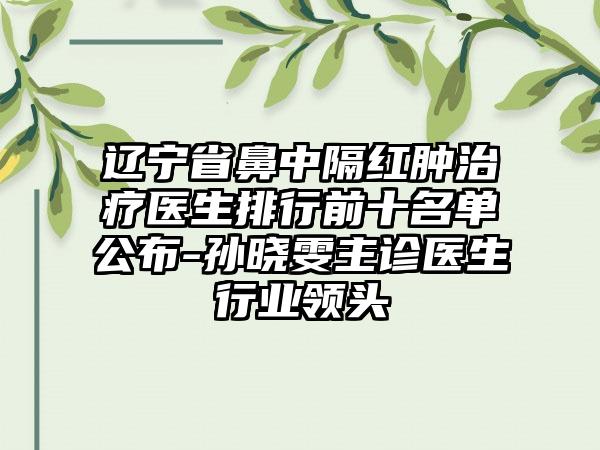 辽宁省鼻中隔红肿治疗医生排行前十名单公布-孙晓雯主诊医生行业领头