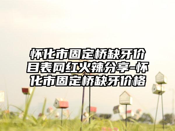 怀化市固定桥缺牙价目表网红火辣分享-怀化市固定桥缺牙价格