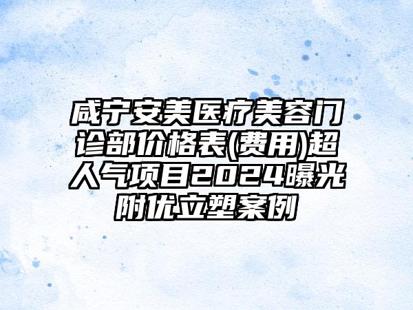 咸宁安美医疗美容门诊部价格表(费用)超人气项目2024曝光附优立塑案例