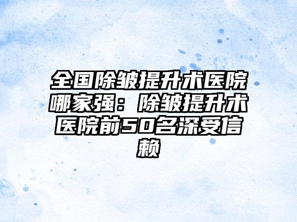 全国除皱提升术医院哪家强：除皱提升术医院前50名深受信赖