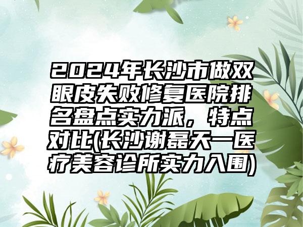 2024年长沙市做双眼皮失败修复医院排名盘点实力派，特点对比(长沙谢磊天一医疗美容诊所实力入围)