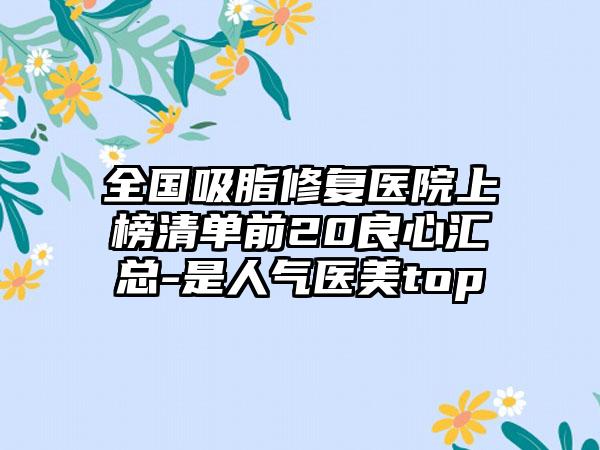 全国吸脂修复医院上榜清单前20良心汇总-是人气医美top