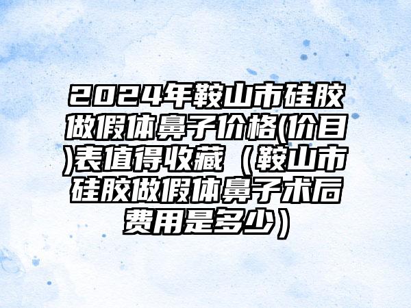 2024年鞍山市硅胶做假体鼻子价格(价目)表值得收藏（鞍山市硅胶做假体鼻子术后费用是多少）