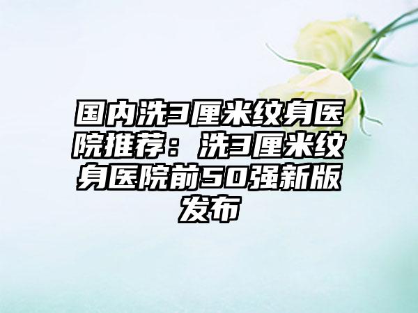 国内洗3厘米纹身医院推荐：洗3厘米纹身医院前50强新版发布