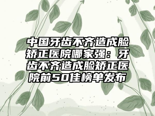 中国牙齿不齐造成脸矫正医院哪家强：牙齿不齐造成脸矫正医院前50佳榜单发布