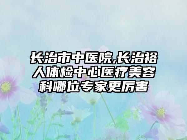 长治市中医院,长治裕人体检中心医疗美容科哪位专家更厉害