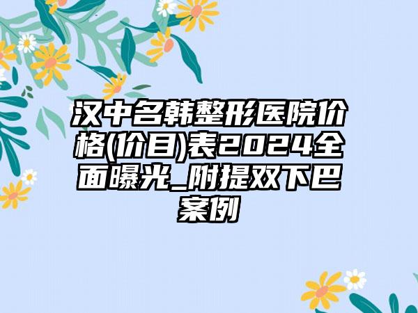 汉中名韩整形医院价格(价目)表2024全面曝光_附提双下巴案例