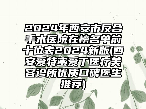 2024年西安市反合手术医院在榜名单前十位表2024新版(西安爱特蜜爱丁医疗美容诊所优质口碑医生推荐)