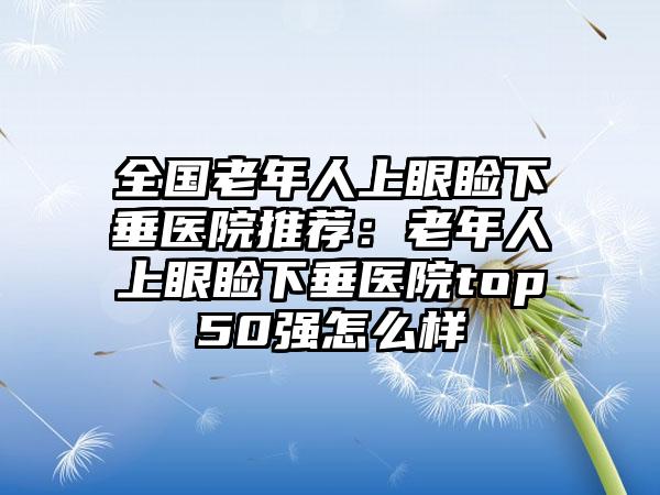 全国老年人上眼睑下垂医院推荐：老年人上眼睑下垂医院top50强怎么样