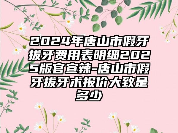 2024年唐山市假牙拔牙费用表明细2025版官宣辣-唐山市假牙拔牙术报价大致是多少