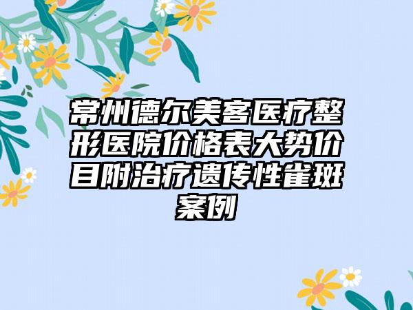 常州德尔美客医疗整形医院价格表大势价目附治疗遗传性雀斑案例