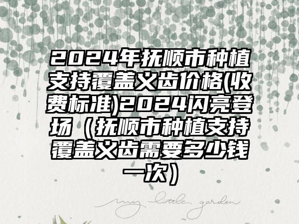 2024年抚顺市种植支持覆盖义齿价格(收费标准)2024闪亮登场（抚顺市种植支持覆盖义齿需要多少钱一次）