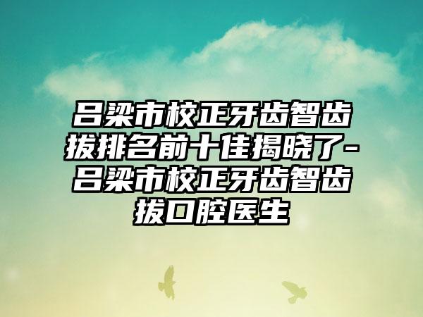 吕梁市校正牙齿智齿拔排名前十佳揭晓了-吕梁市校正牙齿智齿拔口腔医生