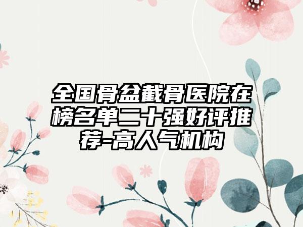 全国骨盆截骨医院在榜名单二十强好评推荐-高人气机构