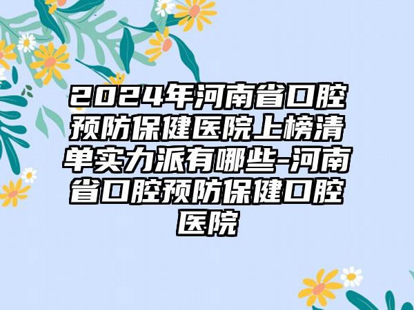 2024年河南省口腔预防保健医院上榜清单实力派有哪些-河南省口腔预防保健口腔医院