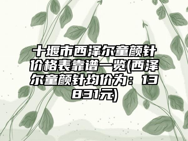 十堰市西泽尔童颜针价格表靠谱一览(西泽尔童颜针均价为：13831元)