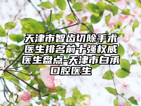 天津市智齿切除手术医生排名前十强权威医生盘点-天津市白承燦口腔医生