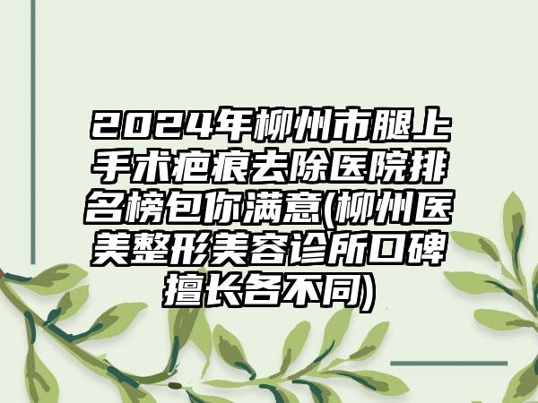 2024年柳州市腿上手术疤痕去除医院排名榜包你满意(柳州医美整形美容诊所口碑擅长各不同)