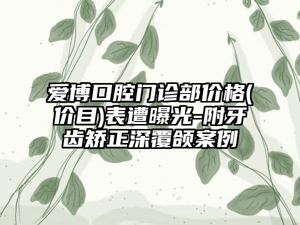 爱博口腔门诊部价格(价目)表遭曝光-附牙齿矫正深覆颌案例