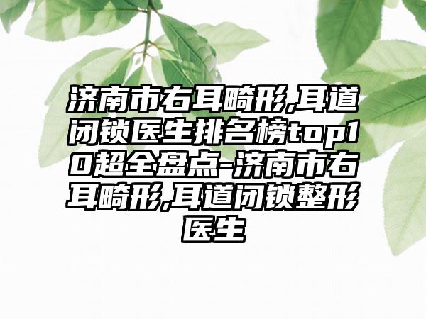 济南市右耳畸形,耳道闭锁医生排名榜top10超全盘点-济南市右耳畸形,耳道闭锁整形医生