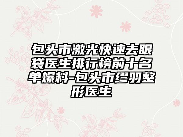 包头市激光快速去眼袋医生排行榜前十名单爆料-包头市缪羽整形医生