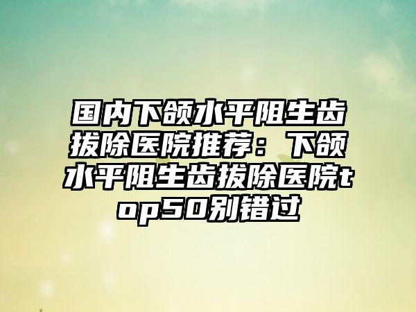 国内下颌水平阻生齿拔除医院推荐：下颌水平阻生齿拔除医院top50别错过